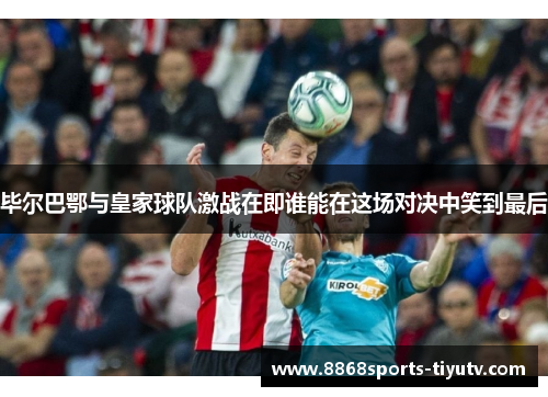 毕尔巴鄂与皇家球队激战在即谁能在这场对决中笑到最后