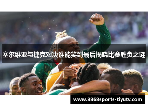 塞尔维亚与捷克对决谁能笑到最后揭晓比赛胜负之谜